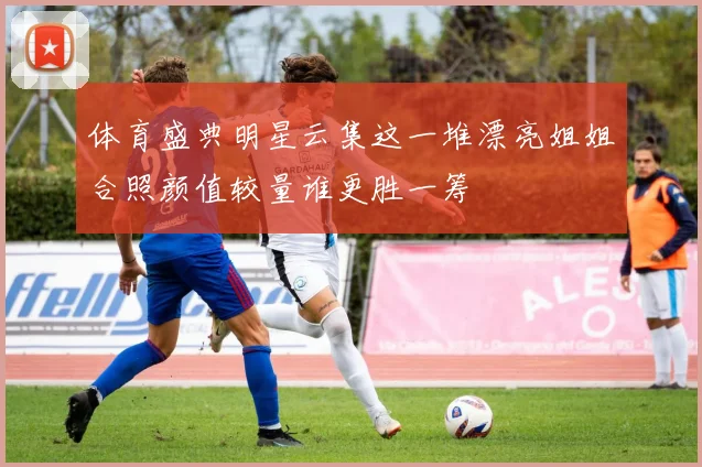 体育盛典明星云集这一堆漂亮姐姐合照颜值较量谁更胜一筹