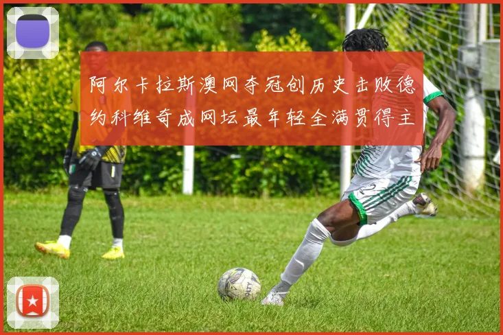 阿尔卡拉斯澳网夺冠创历史击败德约科维奇成网坛最年轻全满贯得主