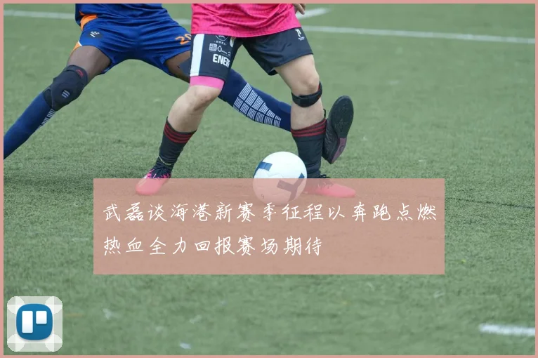 武磊谈海港新赛季征程以奔跑点燃热血全力回报赛场期待