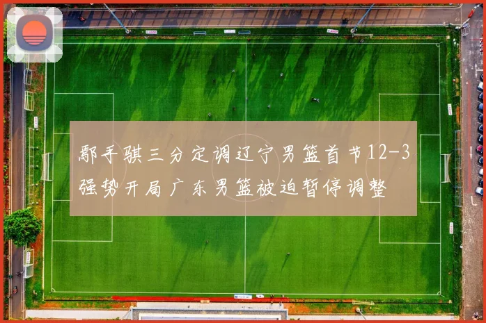 鄢手骐三分定调辽宁男篮首节12-3强势开局广东男篮被迫暂停调整