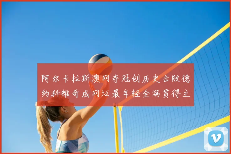 阿尔卡拉斯澳网夺冠创历史击败德约科维奇成网坛最年轻全满贯得主