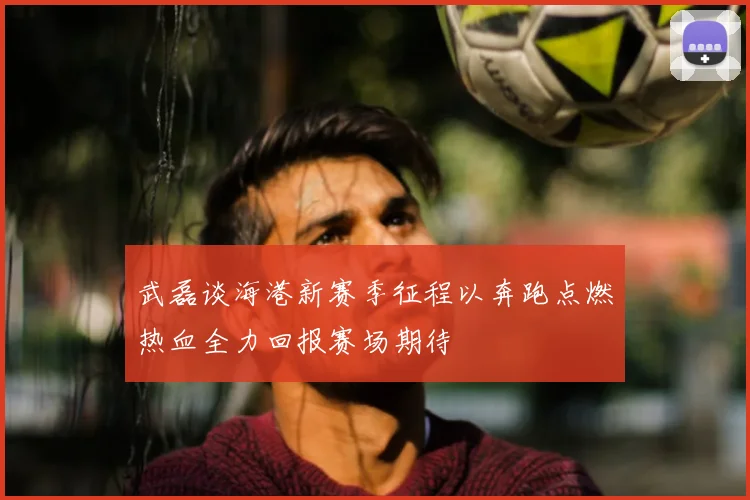 武磊谈海港新赛季征程以奔跑点燃热血全力回报赛场期待