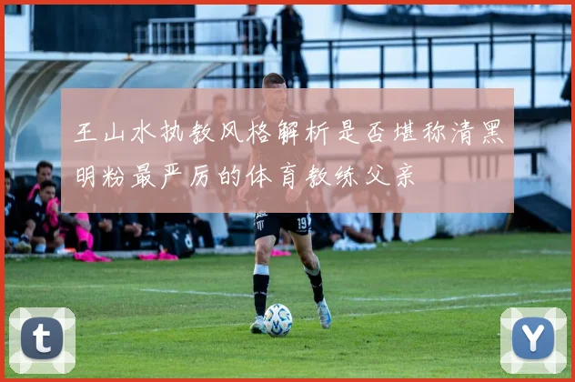 王山水执教风格解析是否堪称清黑明粉最严厉的体育教练父亲