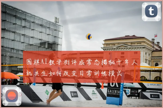 围棋AI教学测评成常态揭秘十年人机共生如何改变日常训练模式