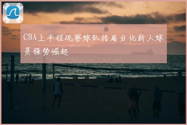CBA上半程观察球队格局分化新人球员强势崛起
