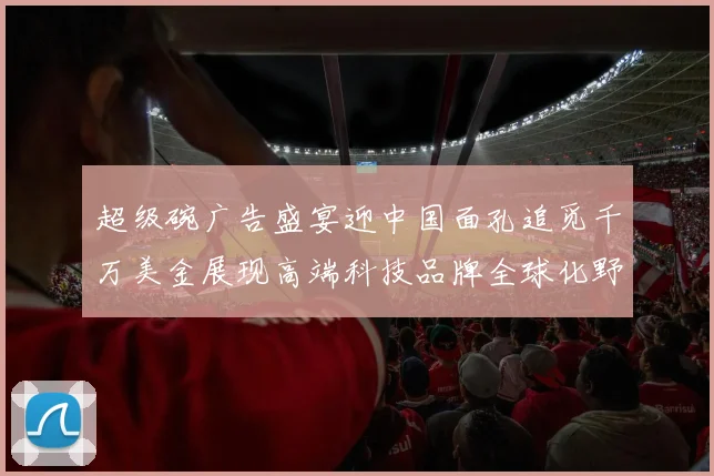 超级碗广告盛宴迎中国面孔追觅千万美金展现高端科技品牌全球化野心