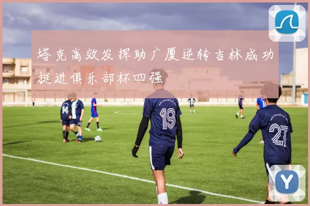 塔克高效发挥助广厦逆转吉林成功挺进俱乐部杯四强