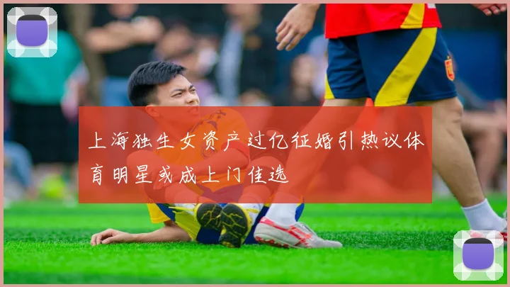 上海独生女资产过亿征婚引热议体育明星或成上门佳选